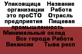 Упаковщица › Название организации ­ Работа-это проСТО › Отрасль предприятия ­ Пищевая промышленность › Минимальный оклад ­ 20 000 - Все города Работа » Вакансии   . Тыва респ.